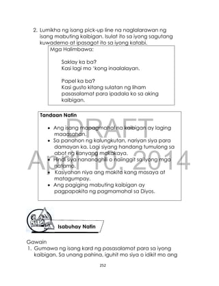 DRAFT
April 10, 2014
252
2. Lumikha ng isang pick-up line na naglalarawan ng
isang mabuting kaibigan. Isulat ito sa iyong sagutang
kuwaderno at ipasagot ito sa iyong katabi.
Mga Halimbawa:
Saklay ka ba?
Kasi lagi mo ‘kong inaalalayan.
Papel ka ba?
Kasi gusto kitang sulatan ng liham
pasasalamat para ipadala ko sa aking
kaibigan.
Tandaan Natin
 Ang isang mapagmahal na kaibigan ay laging
maaasahan.
 Sa panahon ng kalungkutan, nariyan siya para
damayan ka. Lagi siyang handang tumulong sa
abot ng kanyang makakaya.
 Hindi siya nananaghili o naiinggit sa iyong mga
natamo.
 Kasiyahan niya ang makita kang masaya at
matagumpay.
 Ang pagiging mabuting kaibigan ay
pagpapakita ng pagmamahal sa Diyos.
Gawain
1. Gumawa ng isang kard ng pasasalamat para sa iyong
kaibigan. Sa unang pahina, iguhit mo siya o idikit mo ang
Isabuhay Natin
 