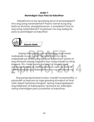 DRAFT
April 10, 2014
254
Aralin 7
Manindigan Tayo Para Sa Kabutihan
Nakakita ka na ba ng batang pinuri at pinarangalan?
Ano ang iyong naramdaman? Paano naman kung ang
bata ay tinutukso, pinagtatawanan, o sinasaktan? Ano rin
ang iyong naramdaman? Tunghayan mo ang araling ito
para sa paninidigan sa kabutihan.
Kapag tinanggalan mo ng balahibo ang manok,
maibabalik mo pa ba ito? Tama ka, hindi mo na ito
maibabalik pa sa kanyang katawan kailanman. Ganito rin
ang sitwasyon kapag nagsalita tayo nang masakit sa ating
kapuwa. Oo, maari tayong humingi ng tawad ngunit
anumang masakit na salitang binitiwan natin ay hindi na
natin mababawi pa. Nakasakit na tayo ng damdamin ng
iba.
Ang pangungutya/panunukso, masakit na pananalita, o
pananakit sa kapuwa ay mga gawaing di-mabuti at hindi
natin dapat hayaang mangyari. Upang mapangalagaan
ang kaligtasan at kapayapaan ng bawat isa, kailangan
nating manindigan para sa katwiran at kabutihan.
Alamin Natin
 