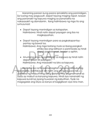 DRAFT
April 10, 2014
259
Maraming paraan kung paano ipinakikita ang paninidigan.
Sa tuwing may pagsusulit, dapat tayong maging tapat. Iwasan
ang pananakit ng kapuwa maging sa pananalita na
nakasasakit ng damdamin. Ilang halimbawa ng mga ito ang
sumusunod:
 Dapat tayong manindigan sa katapatan.
Halimbawa: Hindi natin dapat payagan ang iba na
magkopyahan.
 Dapat tayong manindigan para sa pagkakapantay-
pantay ng bawat isa.
Halimbawa: Ang mga batang mula sa ibang pangkat-
etniko iba ang relihiyon o paniniwala ay hindi
dapat pagtawanan, iwasan o apihin.
 Anumang anyo ng pananakit sa kapuwa ay hindi natin
dapat gawin at payagan.
Halimbawa: Ang masasakit na biro sa kapuwa.
Alam mo ba na sa pamamagitan ng iyong mabubuting
pananalita, nahihikayat din natin ang ating kapuwa na
gumawa ng mabuti?Ang isang batang may pagmamahal sa
Diyos ay mabuti sa kanyang kapuwa. Hindi siya nananakit ng
kapuwa kundi isa siyang huwaran ng kabutihan. Tiyak na
magagalak ang Diyos sa kanya at kagigiliwan siya nino man.
 