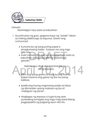 DRAFT
April 10, 2014
260
Gawain
Manindigan tayo para sa kabutihan.
1. Sa patnubay ng guro, gagawa kayo ng “pader” laban
sa maling pakikitungo sa kapuwa. Gawin ang
sumusunod.
 Kumuha ka ng isang puting papel o
pinaglumaang folder. Kulayan mo ang mga
gilid nito.
 Isulat sa loob nito ang iyong paninidigan para sa
kabutihan at pagwawaksi ng masamang
gawain.
Halimbawa: Hindi ako mamimintas ng
aking kapuwa.
 Idikit ang iyong gawa sa isang buong manila
paper kasama ang gawa ng iba mo pang
kaklase.
 Ipaskil ang inyong nagawang pader sa labas
ng silid-aralan upang mabasa ng iba at
mabigyan ng pansin.
 Maglagay ng espasyo o lugar kung saan
puwedeng lumagda ang mga mag-aaral bilang
pagpapakita ng pagsang-ayon nila rito.
Isabuhay Natin
 
