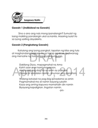 DRAFT
April 10, 2014
266
Gawain 1 (Indibidwal na Gawain)
Sino o ano ang nais mong ipanalangin? Sumulat ng
isang maikling panalangin ukol sa kanila. Maaring isulat ito
sa iyong sariling dayalekto.
Gawain 2 (Pangkatang Gawain)
Katulong ang iyong pangkat, lapatan ng kilos ang tula
at maghandang bigkasin ito sa harap ng klase. Ipaliwanag
ang mensahe ng tula sa isang pangungusap.
Dakilang Diyos, mapagmahal na Ama
Kahit saan man kami maparoon,
Ang Iyong pag-ibig na sa amin ay pabaon
Gabay at sandalan namin, anuman ang panahon.
Walang katulad na pag-ibig ipinadama sa amin
Pagmamahal mo di namin kayang sukatin
Kaya ang aming kapuwa mamahalin din namin
Biyayang kapaligiran, iingatan namin.
-prs-
Isagawa Natin
 