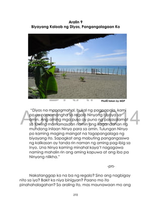 DRAFT
April 10, 2014
272
Aralin 9
Biyayang Kaloob ng Diyos, Pangangalagaan Ko
Photo taken by MDP
“Diyos na mapagmahal, bukal ng pagpapala, kami
po ay namamangha sa regalo Ninyong biyaya sa
amin. Ang aming mga puso ay puno ng pasasalamat
sa tuwing mamamasdan namin ang kagandahan ng
mundong inilaan Ninyo para sa amin. Tulungan Ninyo
po kaming maging maingat na tagapangalaga ng
biyayang ito. Sapagkat ang mabuting pangangasiwa
ng kalikasan ay tanda rin naman ng aming pag-ibig sa
Inyo. Una Ninyo kaming minahal kaya’t nagagawa
naming mahalin rin ang aming kapuwa at ang iba pa
Ninyong nilikha.”
-prs-
Nakatanggap ka na ba ng regalo? Sino ang nagbigay
nito sa iyo? Bakit ka niya binigyan? Paano mo ito
pinahahalagahan? Sa araling ito, mas maunawaan mo ang
 