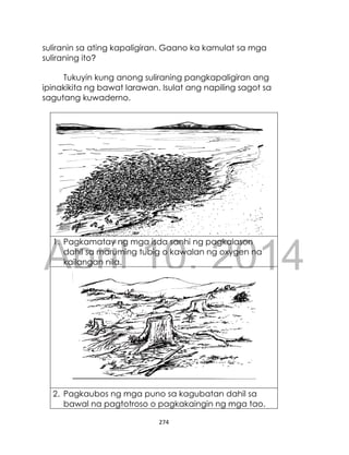 DRAFT
April 10, 2014
274
suliranin sa ating kapaligiran. Gaano ka kamulat sa mga
suliraning ito?
Tukuyin kung anong suliraning pangkapaligiran ang
ipinakikita ng bawat larawan. Isulat ang napiling sagot sa
sagutang kuwaderno.
1. Pagkamatay ng mga isda sanhi ng pagkalason
dahil sa maruming tubig o kawalan ng oxygen na
kailangan nila.
2. Pagkaubos ng mga puno sa kagubatan dahil sa
bawal na pagtotroso o pagkakaingin ng mga tao.
 