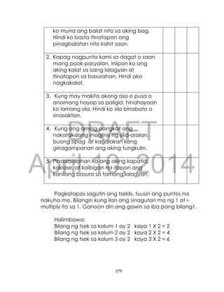 DRAFT
April 10, 2014
279
ko muna ang balat nito sa aking bag.
Hindi ko basta itinatapon ang
pinagbalatan nito kahit saan.
2. Kapag nagpunta kami sa dagat o saan
mang pook-pasyalan, iniipon ko ang
aking kalat sa isang lalagyan at
itinatapon sa basurahan. Hindi ako
nagkakalat.
3. Kung may makita akong aso o pusa o
anomang hayop sa paligid, hinahayaan
ko lamang sila. Hindi ko sila binabato o
sinasaktan.
4. Kung ang aming pangkat ang
nakatakdang maglinis ng silid-aralan,
buong sipag at kagalakan kong
ginagampanan ang aking tungkulin.
5. Pinaaalalahan ko ang aking kapatid,
kaklase, at kaibigan na itapon ang
kanilang basura sa tamang lalagyan.
Pagkatapos sagutin ang tseklis, tuusin ang puntos na
nakuha mo. Bilangin kung ilan ang sinagutan mo ng 1 at i-
multiply ito sa 1. Ganoon din ang gawin sa iba pang bilang1.
Halimbawa:
Bilang ng tsek sa kolum 1 ay 2 kaya 1 X 2 = 2
Bilang ng tsek sa kolum 2 ay 2 kaya 2 X 2 = 4
Bilang ng tsek sa kolum 3 ay 2 kaya 3 X 2 = 6
 