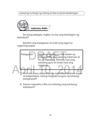DRAFT
April 10, 2014
29
namang humingi ng tulong sa iba kung kinakailangan.
Sa iyong palagay, taglay mo ba ang katatagan ng
kalooban?
Basahin ang kalagayan at isulat ang sagot sa
sagutang papel.
Kalagayan: Habang naglilinis sa silid-aralan ay
nasagi ni Rio ang paso ng halaman at
ito ay nabasag. Hinintay niya ang
kanilang guro at sinabi niya ang
nangyari.
1. Ano-ano kaya ang kanyang mga naramdaman bago
at pagkatapos niyang magsabi sa guro ng totoong
pangyayari?
2. Paano naipakita ni Rio na matatag ang kaniyang
kalooban?
Isabuhay Natin
 