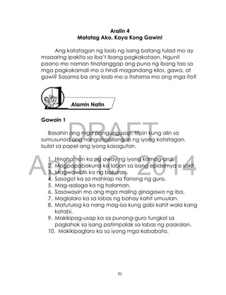 DRAFT
April 10, 2014
31
Aralin 4
Matatag Ako, Kaya Kong Gawin!
Ang katatagan ng loob ng isang batang tulad mo ay
maaaring ipakita sa iba’t ibang pagkakataon. Ngunit
paano mo naman tinatanggap ang puna ng ibang tao sa
mga pagkakamali mo o hindi magandang kilos, gawa, at
gawi? Sasama ba ang loob mo o itatama mo ang mga ito?
Gawain 1
Basahin ang mga pangungusap. Isipin kung alin sa
sumusunod ang nangangailangan ng iyong katatagan.
Isulat sa papel ang iyong kasagutan.
1. Hinahamon ka ng away ng iyong kamag-aral.
2. Magpapabakuna ka laban sa isang epidemya o sakit.
3. Magwawalis ka ng bakuran.
4. Sasagot ka sa mahirap na tanong ng guro.
5. Mag-aalaga ka ng halaman.
6. Sasawayin mo ang mga maling ginagawa ng iba.
7. Maglalaro ka sa labas ng bahay kahit umuulan.
8. Matutulog ka nang mag-isa kung gabi kahit wala kang
katabi.
9. Makikipag-usap ka sa punong-guro tungkol sa
paglahok sa isang patimpalak sa labas ng paaralan.
10. Makikipaglaro ka sa iyong mga kababata.
Alamin Natin
 