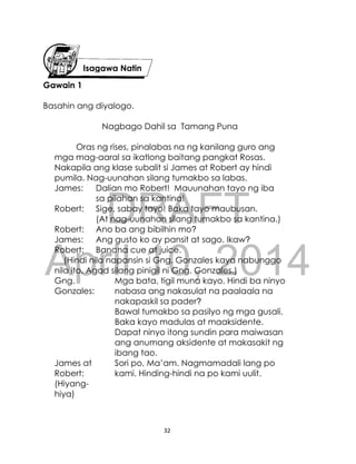 DRAFT
April 10, 2014
32
Gawain 1
Basahin ang diyalogo.
Nagbago Dahil sa Tamang Puna
Oras ng rises, pinalabas na ng kanilang guro ang
mga mag-aaral sa ikatlong baitang pangkat Rosas.
Nakapila ang klase subalit si James at Robert ay hindi
pumila. Nag-uunahan silang tumakbo sa labas.
James: Dalian mo Robert! Mauunahan tayo ng iba
sa pilahan sa kantina!
Robert: Sige, sabay tayo! Baka tayo maubusan.
(At nag-uunahan silang tumakbo sa kantina.)
Robert: Ano ba ang bibilhin mo?
James: Ang gusto ko ay pansit at sago. Ikaw?
Robert: Banana cue at juice.
(Hindi nila napansin si Gng. Gonzales kaya nabunggo
nila ito. Agad silang pinigil ni Gng. Gonzales.)
Gng.
Gonzales:
Mga bata, tigil muna kayo. Hindi ba ninyo
nabasa ang nakasulat na paalaala na
nakapaskil sa pader?
Bawal tumakbo sa pasilyo ng mga gusali.
Baka kayo madulas at maaksidente.
Dapat ninyo itong sundin para maiwasan
ang anumang aksidente at makasakit ng
ibang tao.
James at
Robert:
(Hiyang-
hiya)
Sori po, Ma’am. Nagmamadali lang po
kami. Hinding-hindi na po kami uulit.
Isagawa Natin
 