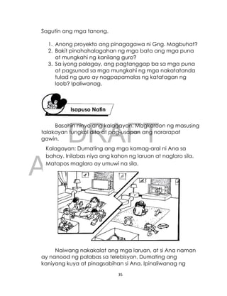 DRAFT
April 10, 2014
35
Sagutin ang mga tanong.
1. Anong proyekto ang pinagagawa ni Gng. Magbuhat?
2. Bakit pinahahalagahan ng mga bata ang mga puna
at mungkahi ng kanilang guro?
3. Sa iyong palagay, ang pagtanggap ba sa mga puna
at pagsunod sa mga mungkahi ng mga nakatatanda
tulad ng guro ay nagpapamalas ng katatagan ng
loob? Ipaliwanag.
Basahin ninyo ang kalagayan. Magkaroon ng masusing
talakayan tungkol dito at pag-usapan ang nararapat
gawin.
Naiwang nakakalat ang mga laruan, at si Ana naman
ay nanood ng palabas sa telebisyon. Dumating ang
kaniyang kuya at pinagsabihan si Ana. Ipinaliwanag ng
Isapuso Natin
Kalagayan: Dumating ang mga kamag-aral ni Ana sa
bahay. Inilabas niya ang kahon ng laruan at naglaro sila.
Matapos maglaro ay umuwi na sila.
 