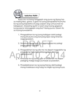 DRAFT
April 10, 2014
37
Kaya mo na bang tanggapin ang puna ng ibang tao
sa maling kilos, gawa, o gawi na iyong ipinapakita? Kumuha
ka ng iyong kapareha at pag-usapan ang sumusunod na
kalagayan. Maaaring iguhit o isulat ang inyong gagawin
kung paano tatanggapin ang iba’t ibang puna. Gawin ito
sa inyong kuwaderno.
1. Pinagsabihan ka ng iyong kaibigan dahil palagi
mong kinukuha ang kanyang lapis nang hindi ka
nagpapaalam.
2. Sinabihan ka ng guro mo na magbasa ka palagi
pagkatapos ng klase.
3. Pinagsabihan ka ng ate mo na dapat magpakita ng
paggalang habang nakikipag-usap sa mga
nakatatanda.
4. Kinausap ka ng iyong guro at sinabihan na dapat
palaging maligo bago pumasok sa paaralan.
5. Pinaalalahanan ka ng iyong Nanay dahil palagi
mong inaaksaya ang tubig na iniigib ng iyong Kuya.
Isabuhay Natin
 