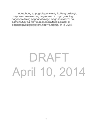 DRAFT
April 10, 2014
4
Inaasahang sa pagtatapos mo ng ikatlong baitang ,
maipamamalas mo ang pag-unawa sa mga gawaing
nagpapakita ng pagpapahalaga tungo sa maayos na
pamumuhay na may mapananagutang pagkilos at
pagpapasya para sa sarili, kapwa, bansa, at sa Diyos.
 