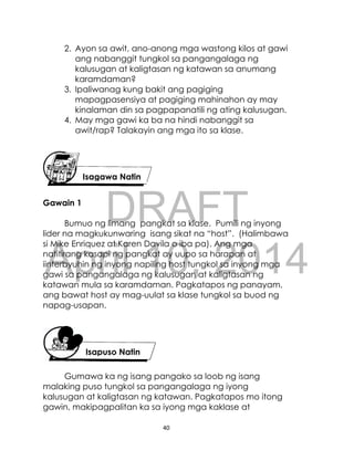 DRAFT
April 10, 2014
40
2. Ayon sa awit, ano-anong mga wastong kilos at gawi
ang nabanggit tungkol sa pangangalaga ng
kalusugan at kaligtasan ng katawan sa anumang
karamdaman?
3. Ipaliwanag kung bakit ang pagiging
mapagpasensiya at pagiging mahinahon ay may
kinalaman din sa pagpapanatili ng ating kalusugan.
4. May mga gawi ka ba na hindi nabanggit sa
awit/rap? Talakayin ang mga ito sa klase.
Gawain 1
Bumuo ng limang pangkat sa klase. Pumili ng inyong
lider na magkukunwaring isang sikat na “host”. (Halimbawa
si Mike Enriquez at Karen Davila o iba pa). Ang mga
natitirang kasapi ng pangkat ay uupo sa harapan at
iinterbyuhin ng inyong napiling host tungkol sa inyong mga
gawi sa pangangalaga ng kalusugan at kaligtasan ng
katawan mula sa karamdaman. Pagkatapos ng panayam,
ang bawat host ay mag-uulat sa klase tungkol sa buod ng
napag-usapan.
Gumawa ka ng isang pangako sa loob ng isang
malaking puso tungkol sa pangangalaga ng iyong
kalusugan at kaligtasan ng katawan. Pagkatapos mo itong
gawin, makipagpalitan ka sa iyong mga kaklase at
Isagawa Natin
Isapuso Natin
 