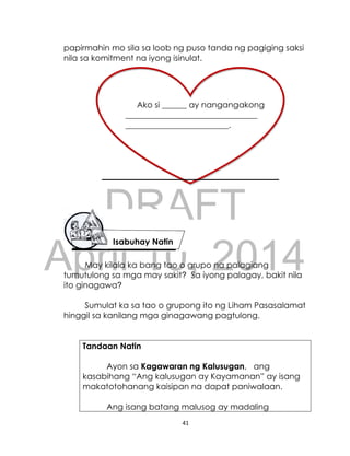 DRAFT
April 10, 2014
41
papirmahin mo sila sa loob ng puso tanda ng pagiging saksi
nila sa komitment na iyong isinulat.
May kilala ka bang tao o grupo na palagiang
tumutulong sa mga may sakit? Sa iyong palagay, bakit nila
ito ginagawa?
Sumulat ka sa tao o grupong ito ng Liham Pasasalamat
hinggil sa kanilang mga ginagawang pagtulong.
Tandaan Natin
Ayon sa Kagawaran ng Kalusugan, ang
kasabihang “Ang kalusugan ay Kayamanan” ay isang
makatotohanang kaisipan na dapat paniwalaan.
Ang isang batang malusog ay madaling
Isabuhay Natin
Ako si ______ ay nangangakong
________________________________
_________________________.
 