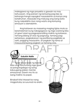 DRAFT
April 10, 2014
42
makagawa ng mga proyekto o gawain na may
kahusayan. Ang paraan ng kaniyang pag-iisip ay
kahanga-hanga sapagkat nasasalamin sa kaniya ang
katalinuhan. Masasabi ring malusog ang isang bata
kung naipakikita niya nang wasto ang kaniyang
emosyon o damdamin.
Ang katawan ay maaaring maging ligtas mula sa
karamdaman kung nakagagawa ng mga wastong kilos
at gawi tulad ng pagpapanatiling malinis ng katawan,
tamang bilang at oras ng pagtulog, tamang pag-
eehersisyo, pagkakaroon ng positibong pagkilala sa
sarili, pagiging masayahin, at pagkain ng tama at
masusustansiyang pagkain sa tamang oras.
Isulat mo sa loob ng bawat
lobo ang natutuhang mga gawi
sa pangangalaga ng iyong
kalusugang pisikal, mental,
emosyonal. Gawin mo ito sa
isang malinis na papel.
Binabati kita! Maaari ka nang
magpatuloy sa susunod na aralin.
Subukin Natin
 