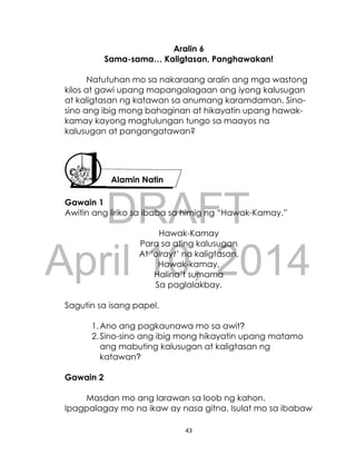 DRAFT
April 10, 2014
43
Aralin 6
Sama-sama… Kaligtasan, Panghawakan!
Natutuhan mo sa nakaraang aralin ang mga wastong
kilos at gawi upang mapangalagaan ang iyong kalusugan
at kaligtasan ng katawan sa anumang karamdaman. Sino-
sino ang ibig mong bahaginan at hikayatin upang hawak-
kamay kayong magtulungan tungo sa maayos na
kalusugan at pangangatawan?
Gawain 1
Awitin ang liriko sa ibaba sa himig ng “Hawak-Kamay.”
Hawak-Kamay
Para sa ating kalusugan
At ‘olrayt’ na kaligtasan,
Hawak-kamay,
Halina’t sumama
Sa paglalakbay.
Sagutin sa isang papel.
1.Ano ang pagkaunawa mo sa awit?
2.Sino-sino ang ibig mong hikayatin upang matamo
ang mabuting kalusugan at kaligtasan ng
katawan?
Gawain 2
Masdan mo ang larawan sa loob ng kahon.
Ipagpalagay mo na ikaw ay nasa gitna. Isulat mo sa ibabaw
Alamin Natin
 
