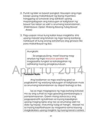 DRAFT
April 10, 2014
47
2. Pumili ng lider sa bawat pangkat. Kausapin ang mga
kasapi upang makahikayat ng ibang miyembro
hanggang sa lumawak ang adhikain upang
mapangalagaan ang kalusugan at kaligtasan ng
bawat tao laban sa sakit o anumang karamdaman.
(Halimbawa: Oplan Walong Basong Tubig Bawat
Araw)
3. Pag-usapan ninyo kung kailan kayo magkikita- kita
upang maiulat ang listahan ng mga taong kanilang
nahikayat at kung anong estratehiya ang ginawa nila
para makahikayat ng iba.
Tandaan Natin
Ang kaalaman sa mga wastong gawi sa
pagkakamit ng wastong kalusugan at kaligtasan mula
sa anumang karamdaman ay dapat ibahagi sa iba.
Isa sa mga magagawa ng mga batang katulad
mo ay ang sumali sa mga gawaing pambarangay o
pampamayanan. Gawin mong advocacy ang
pagpapanatili ng kalinisan sa inyong kapaligiran
upang maging ligtas ang tao sa anumang sakit na
dala ng hayop, maruming tubig at hangin. Maaari na
sa inyong kapitbahayan ay magsama-sama kayong
magkakalaro upang maglinis ng inyong kanal o estero
Mungkahi:
Sa pagpupulong, maari kayong mag-
anyaya ng mga resource speaker na
magsasalita tungkol sa kahalagahan ng
adhikaing inyong pinagkasunduan.
 