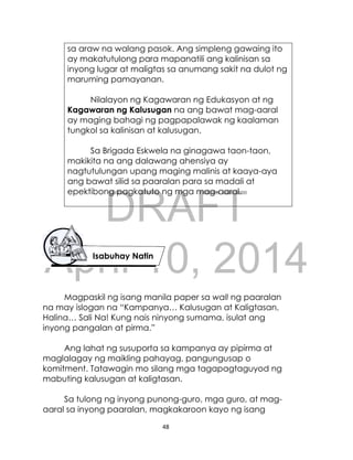DRAFT
April 10, 2014
48
sa araw na walang pasok. Ang simpleng gawaing ito
ay makatutulong para mapanatili ang kalinisan sa
inyong lugar at maligtas sa anumang sakit na dulot ng
maruming pamayanan.
Nilalayon ng Kagawaran ng Edukasyon at ng
Kagawaran ng Kalusugan na ang bawat mag-aaral
ay maging bahagi ng pagpapalawak ng kaalaman
tungkol sa kalinisan at kalusugan.
Sa Brigada Eskwela na ginagawa taon-taon,
makikita na ang dalawang ahensiya ay
nagtutulungan upang maging malinis at kaaya-aya
ang bawat silid sa paaralan para sa madali at
epektibong pagkatuto ng mga mag-aaral.
Magpaskil ng isang manila paper sa wall ng paaralan
na may islogan na “Kampanya… Kalusugan at Kaligtasan,
Halina… Sali Na! Kung nais ninyong sumama, isulat ang
inyong pangalan at pirma.”
Ang lahat ng susuporta sa kampanya ay pipirma at
maglalagay ng maikling pahayag, pangungusap o
komitment. Tatawagin mo silang mga tagapagtaguyod ng
mabuting kalusugan at kaligtasan.
Sa tulong ng inyong punong-guro, mga guro, at mag-
aaral sa inyong paaralan, magkakaroon kayo ng isang
Isabuhay Natin
 