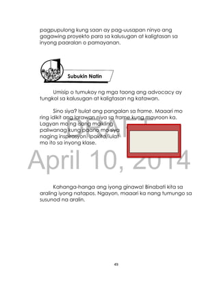 DRAFT
April 10, 2014
49
pagpupulong kung saan ay pag-uusapan ninyo ang
gagawing proyekto para sa kalusugan at kaligtasan sa
inyong paaralan o pamayanan.
Umisip o tumukoy ng mga taong ang advocacy ay
tungkol sa kalusugan at kaligtasan ng katawan.
Sino siya? Isulat ang pangalan sa frame. Maaari mo
ring idikit ang larawan niya sa frame kung mayroon ka.
Lagyan mo ng isang maikling
paliwanag kung paano mo siya
naging inspirasyon. Ipakita/iulat
mo ito sa inyong klase.
Kahanga-hanga ang iyong ginawa! Binabati kita sa
araling iyong natapos. Ngayon, maaari ka nang tumungo sa
susunod na aralin.
Subukin Natin
 