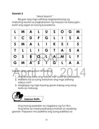 DRAFT
April 10, 2014
52
Gawain 2
“Word Search”
Bilugan ang mga salitang nagpapahayag ng
mabuting resulta sa pagkakaroon ng maayos na kalusugan.
Isulat ang sagot sa inyong kuwaderno.
L M A L U S O G M
I C D F G L I S A
S M A L I K S I S
T L L I G T A S A
O S B O L A M L Y
G M A S I G L A A
Sagutin ang sumusunod na tanong:
1. Ano-anong salita ang nabuo mo? Isulat sa kuwaderno.
2. Makikita ba sa iyong katauhan ang mga salitang
nabuo mo?
3. Magbigay ng mga kayang gawin kapag ang isang
bata ay malusog.
Ang inyong paaralan ay nagplano ng Fun Run.
Ang lahat ay inaanyayahang lumahok sa nasabing
gawain. Papaano mo ipakikita ang iyong pakikiisa sa
Isapuso Natin
 