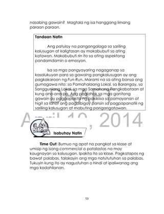 DRAFT
April 10, 2014
53
nasabing gawain? Magtala ng isa hanggang limang
paraan paraan.
Tandaan Natin
Ang patuloy na pangangalaga sa sariling
kalusugan at kaligtasan ay makabubuti sa ating
katawan. Makabubuti rin ito sa ating aspektong
pandamdamin o emosyon.
Isa sa mga pangyayaring nagaganap sa
kasalukuyan para sa gawaing pangkalusugan ay ang
pagkakaroon ng Fun Run. Marami na sa ating bansa ang
gumagawa nito: sa Pamahalaang Lokal, sa Barangay, sa
Sangguniang Lokal, sa mga Samahang Pangkabataan at
kung ano-ano pa. Ang paglahok sa mga ganitong
gawain ay pagpapakita ng pakikiisa sa pamayanan at
higit sa lahat ang pagbibigay pansin sa pagpapanatili ng
sariling kalusugan at mabuting pangangatawan.
Time Out! Bumuo ng apat na pangkat sa klase at
umisip ng isang commercial o patalastas na may
kaugnayan sa kalusugan. Ipakita ito sa klase. Pagkatapos ng
bawat palabas, talakayin ang mga natututuhan sa palabas.
Tukuyin kung ito ay nagustuhan o hindi at ipaliwanag ang
mga kadahilanan.
Isabuhay Natin
 