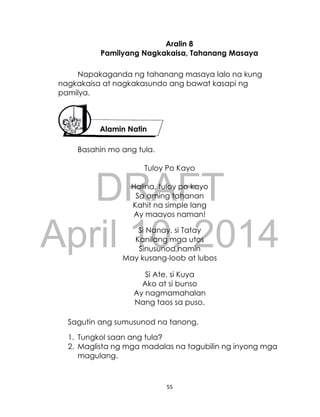 DRAFT
April 10, 2014
55
Aralin 8
Pamilyang Nagkakaisa, Tahanang Masaya
Napakaganda ng tahanang masaya lalo na kung
nagkakaisa at nagkakasundo ang bawat kasapi ng
pamilya.
Basahin mo ang tula.
Tuloy Po Kayo
Halina, tuloy po kayo
Sa aming tahanan
Kahit na simple lang
Ay maayos naman!
Si Nanay, si Tatay
Kanilang mga utos
Sinusunod namin
May kusang-loob at lubos
Si Ate, si Kuya
Ako at si bunso
Ay nagmamahalan
Nang taos sa puso.
Sagutin ang sumusunod na tanong.
1. Tungkol saan ang tula?
2. Maglista ng mga madalas na tagubilin ng inyong mga
magulang.
Alamin Natin
 