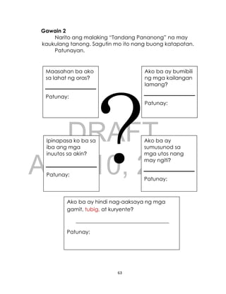 DRAFT
April 10, 2014
63
Gawain 2
Narito ang malaking “Tandang Pananong” na may
kaukulang tanong. Sagutin mo ito nang buong katapatan.
Patunayan.
?
Maasahan ba ako
sa lahat ng oras?
Patunay:
Ako ba ay bumibili
ng mga kailangan
lamang?
Patunay:
Ipinapasa ko ba sa
iba ang mga
inuutos sa akin?
Patunay:
Ako ba ay
sumusunod sa
mga utos nang
may ngiti?
Patunay:
Ako ba ay hindi nag-aaksaya ng mga
gamit, tubig, at kuryente?
___________________________________
Patunay:
Maasahan ba ako
sa lahat ng oras?
Patunay:
Ako ba ay bumibili
ng mga kailangan
lamang?
Patunay:
Ipinapasa ko ba sa
iba ang mga
inuutos sa akin?
Patunay:
 