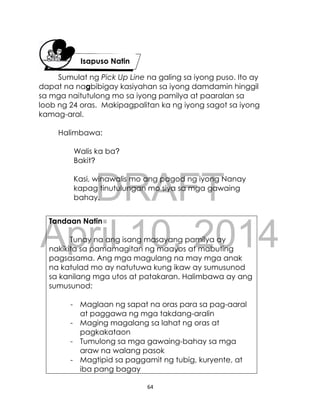 DRAFT
April 10, 2014
64
Sumulat ng Pick Up Line na galing sa iyong puso. Ito ay
dapat na nagbibigay kasiyahan sa iyong damdamin hinggil
sa mga naitutulong mo sa iyong pamilya at paaralan sa
loob ng 24 oras. Makipagpalitan ka ng iyong sagot sa iyong
kamag-aral.
Halimbawa:
Walis ka ba?
Bakit?
Kasi, winawalis mo ang pagod ng iyong Nanay
kapag tinutulungan mo siya sa mga gawaing
bahay.
Tandaan Natin
Tunay na ang isang masayang pamilya ay
nakikita sa pamamagitan ng maayos at mabuting
pagsasama. Ang mga magulang na may mga anak
na katulad mo ay natutuwa kung ikaw ay sumusunod
sa kanilang mga utos at patakaran. Halimbawa ay ang
sumusunod:
- Maglaan ng sapat na oras para sa pag-aaral
at paggawa ng mga takdang-aralin
- Maging magalang sa lahat ng oras at
pagkakataon
- Tumulong sa mga gawaing-bahay sa mga
araw na walang pasok
- Magtipid sa paggamit ng tubig, kuryente, at
iba pang bagay
Isapuso Natin
 