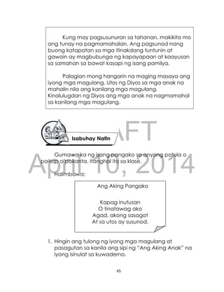 DRAFT
April 10, 2014
65
Kung may pagsusunuran sa tahanan, makikita mo
ang tunay na pagmamahalan. Ang pagsunod nang
buong katapatan sa mga itinakdang tuntunin at
gawain ay magbubunga ng kapayapaan at kaayusan
sa samahan sa bawat kasapi ng isang pamilya.
Palagian mong hangarin na maging masaya ang
iyong mga magulang. Utos ng Diyos sa mga anak na
mahalin nila ang kanilang mga magulang.
Kinalulugdan ng Diyos ang mga anak na nagmamahal
sa kanilang mga magulang.
Gumawa ka ng isang pangako sa anyong patula o
pa-rap o pakanta. Itanghal ito sa klase.
Halimbawa:
1. Hingin ang tulong ng iyong mga magulang at
pasagutan sa kanila ang sipi ng “Ang Aking Anak” na
iyong isinulat sa kuwaderno.
Isabuhay Natin
Ang Aking Pangako
Kapag inutusan
O tinatawag ako
Agad, akong sasagot
At sa utos ay susunod.
 