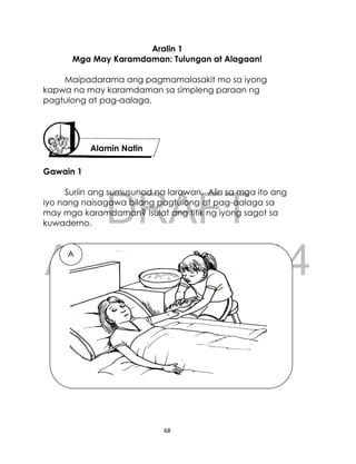 DRAFT
April 10, 2014
68
Aralin 1
Mga May Karamdaman: Tulungan at Alagaan!
Maipadarama ang pagmamalasakit mo sa iyong
kapwa na may karamdaman sa simpleng paraan ng
pagtulong at pag-aalaga.
Gawain 1
Suriin ang sumusunod na larawan. Alin sa mga ito ang
iyo nang naisagawa bilang pagtulong at pag-aalaga sa
may mga karamdaman? Isulat ang titik ng iyong sagot sa
kuwaderno.
Alamin Natin
A
 