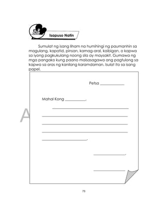 DRAFT
April 10, 2014
73
Sumulat ng isang liham na humihingi ng paumanhin sa
magulang, kapatid, pinsan, kamag-aral, kaibigan, o kapwa
sa iyong pagkukulang noong sila ay maysakit. Gumawa ng
mga pangako kung paano maisasagawa ang pagtulong sa
kapwa sa oras ng kanilang karamdaman. Isulat ito sa isang
papel.
Isapuso Natin
Petsa _____________
Mahal Kong ___________,
_________________________________________
______________________________________________
______________________________________________
______________________________________________
________________________.
_________________,
_________________
Lagda
 