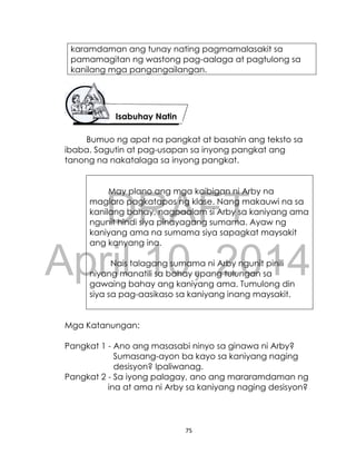 DRAFT
April 10, 2014
75
karamdaman ang tunay nating pagmamalasakit sa
pamamagitan ng wastong pag-aalaga at pagtulong sa
kanilang mga pangangailangan.
Bumuo ng apat na pangkat at basahin ang teksto sa
ibaba. Sagutin at pag-usapan sa inyong pangkat ang
tanong na nakatalaga sa inyong pangkat.
May plano ang mga kaibigan ni Arby na
maglaro pagkatapos ng klase. Nang makauwi na sa
kanilang bahay, nagpaalam si Arby sa kaniyang ama
ngunit hindi siya pinayagang sumama. Ayaw ng
kaniyang ama na sumama siya sapagkat maysakit
ang kanyang ina.
Nais talagang sumama ni Arby ngunit pinili
niyang manatili sa bahay upang tulungan sa
gawaing bahay ang kaniyang ama. Tumulong din
siya sa pag-aasikaso sa kaniyang inang maysakit.
Mga Katanungan:
Pangkat 1 - Ano ang masasabi ninyo sa ginawa ni Arby?
Sumasang-ayon ba kayo sa kaniyang naging
desisyon? Ipaliwanag.
Pangkat 2 - Sa iyong palagay, ano ang mararamdaman ng
ina at ama ni Arby sa kaniyang naging desisyon?
Isabuhay Natin
 