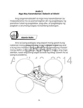 DRAFT
April 10, 2014
78
Aralin 2
Mga May Karamdaman: Dalawin at Aliwin!
Ang pagmamalasakit sa mga may karamdaman ay
maipadarama mo sa pamamagitan din ng pagbibigay ng
panahon tulad ng pagdalaw, pag-aliw, at pagbibigay ng
pagkain o anumang bagay na kanilang kailangan.
Ano sa iyong palagay ang dapat mong gawin kung
nalaman mong maysakit ang iyong kaibigan o kamag-aral
o kung sino man na iyong kakilala? Ano naman ang maaari
mong dalhin o ihandog sa taong maysakit? Ibigay ang mga
dahilan. Isulat ang iyong sagot sa loob ng bilog. Gawin ito sa
iyong kuwaderno.
Alamin Natin
 