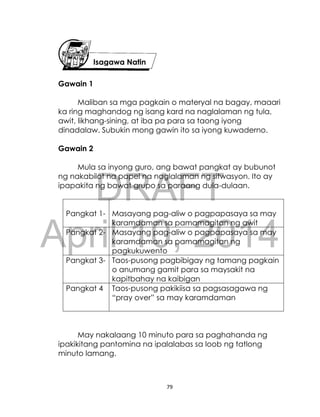 DRAFT
April 10, 2014
79
Gawain 1
Maliban sa mga pagkain o materyal na bagay, maaari
ka ring maghandog ng isang kard na naglalaman ng tula,
awit, likhang-sining, at iba pa para sa taong iyong
dinadalaw. Subukin mong gawin ito sa iyong kuwaderno.
Gawain 2
Mula sa inyong guro, ang bawat pangkat ay bubunot
ng nakabilot na papel na naglalaman ng sitwasyon. Ito ay
ipapakita ng bawat grupo sa paraang dula-dulaan.
Pangkat 1- Masayang pag-aliw o pagpapasaya sa may
karamdaman sa pamamagitan ng awit
Pangkat 2- Masayang pag-aliw o pagpapasaya sa may
karamdaman sa pamamagitan ng
pagkukuwento
Pangkat 3- Taos-pusong pagbibigay ng tamang pagkain
o anumang gamit para sa maysakit na
kapitbahay na kaibigan
Pangkat 4
-
Taos-pusong pakikiisa sa pagsasagawa ng
“pray over” sa may karamdaman
May nakalaang 10 minuto para sa paghahanda ng
ipakikitang pantomina na ipalalabas sa loob ng tatlong
minuto lamang.
Isagawa Natin
 