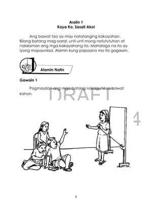 DRAFT
April 10, 2014
8
Aralin 1
Kaya Ko, Sasali Ako!
Ang bawat tao ay may natatanging kakayahan.
Bilang batang mag-aaral, unti-unti mong natututuhan at
nalalaman ang mga kakayahang ito. Mahalaga na ito ay
iyong mapaunlad. Alamin kung papaano mo ito gagawin.
Gawain 1
Pagmasdan ang mga batang nakaguhit sa bawat
kahon.
Alamin Natin
 