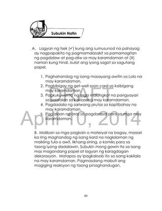 DRAFT
April 10, 2014
83
A. Lagyan ng tsek () kung ang sumusunod na pahayag
ay nagpapakita ng pagmamalasakit sa pamamagitan
ng pagdalaw at pag-aliw sa may karamdaman at (X)
naman kung hindi. Isulat ang iyong sagot sa sagutang
papel.
1. Paghahandog ng isang masayang awitin sa Lolo na
may karamdaman.
2. Pagbibigay ng get-well soon card sa kaibigang
may karamdaman.
3. Pagkukuwento ng mga malungkot na pangyayari
sa paaralan sa kaklaseng may karamdaman.
4. Pagdadala ng sariwang prutas sa kapitbahay na
may karamdaman.
5. Paglalaan ng oras sa pagdarasal para sa mga may
karamdaman.
B. Maliban sa mga pagkain o materyal na bagay, maaari
ka ring maghandog ng isang kard na naglalaman ng
maikling tula o awit, likhang-sining, o komiks para sa
taong iyong dadalawin. Subukin mong gawin ito sa isang
mas magandang papel at lagyan ng karagdagan
dekorasyon. Matapos ay ipagkaloob ito sa isang kakilala
na may karamdaman. Pagmasdang mabuti ang
magiging reaksyon ng taong pinaghandugan.
Subukin Natin
 