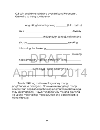 DRAFT
April 10, 2014
84
C. Buuin ang diwa ng talata ayon sa isang karanasan.
Gawin ito sa isang kuwaderno.
Ang aking hinandugan ng _________ (tula, awit…)
ay si _______________________________________. Siya ay
____________________ (kaugnayan sa tao). Nakita kong
siya ay __________________________________ sa aking
inihandog. Labis akong______________________________
_____________________________________________sa aking
napagmasdan. Ngayon, natutuhan kong____________
____ ______, kung kaya’t aking gagawin ng___________
________________________________________.
Binabati kitang muli sa matagumpay mong
pagtatapos sa araling ito. Naniniwala akong higit mong
naunawaan ang kahalagahan ng pagmamalasakit sa mga
may karamdaman. Nawa’y ipagpatuloy mo ang gawaing
ito upang maging mas makabuluhan ang paglilingkod sa
iyong kapuwa.
 