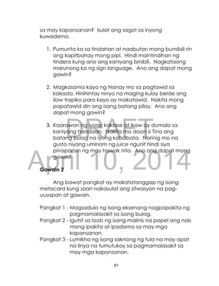DRAFT
April 10, 2014
87
sa may kapansanan? Isulat ang sagot sa inyong
kuwaderno.
1. Pumunta ka sa tindahan at naabutan mong bumibili rin
ang kapitbahay mong pipi. Hindi maintindihan ng
tindera kung ano ang kaniyang binibili. Nagkataong
marunong ka ng sign language. Ano ang dapat mong
gawin?
2. Magkasama kayo ng Nanay mo sa pagtawid sa
kalsada. Hinihintay ninyo na maging kulay berde ang
ilaw trapiko para kayo ay makatawid. Nakita mong
papatawid din ang isang batang pilay. Ano ang
dapat mong gawin?
3. Kaarawan ng iyong kaklase at ikaw ay dumalo sa
kaniyang handaan. Nakita mo doon si Tina ang
batang bulag na iyong kababata. Narinig mo na
gusto niyang uminom ng juice ngunit hindi siya
pinapansin ng may hawak nito. Ano ang dapat mong
gawin?
Gawain 2
Ang bawat pangkat ay makatatanggap ng isang
metacard kung saan nakasulat ang sitwasyon na pag-
uusapan at gawain.
Pangkat 1 - Magsadula ng isang eksenang nagpapakita ng
pagmamalasakit sa isang bulag.
Pangkat 2 - Iguhit sa loob ng isang malinis na papel ang nais
mong ipakita at ipadama sa may mga
kapansanan.
Pangkat 3 - Lumikha ng isang saknong ng tula na may apat
na linya na tumutukoy sa pagmamalasakit sa
may mga kapansanan.
 