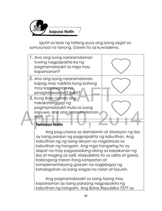 DRAFT
April 10, 2014
89
Iguhit sa loob ng tatlong puso ang iyong sagot sa
sumusunod na tanong. Gawin ito sa kuwaderno.
1. Ano ang iyong nararamdaman
tuwing nagpapakita ka ng
pagmamalasakit sa mga may
kapansanan?
2. Ano ang iyong nararamdaman
kapag may nakikita kang batang
may kapansanan na
pinagtatawanan? Bakit?
3. Kung ikaw naman ang
nakakatanggap ng
pagmamalasakit mula sa iyong
kapuwa, ano ang nararamdaman
mo?
Tandaan Natin
Ang pag-unawa sa damdamin at sitwasyon ng iba
ay isang paraan ng pagpapakita ng kabutihan. Ang
kabutihan ng ng isang aksyon ay nagsisimula sa
kabutihan ng hangarin. Ang mga hangaring ito ay
dapat na may pagsasaalang-alang sa kapakanan ng
iba at maging sa sarili. Maipakikita ito sa salita at gawa.
Kailangang meron itong katapatan at
komplementaryong gawain na nagbibigay ng
kahalagahan sa isang wagas na naisin at layunin.
Ang pagmamalasakit sa isang taong may
kapansanan ay isang paraang nagpapakita ng
kabutihan ng hangarin. Ang Batas Republika 7277 ay
Isapuso Natin
 
