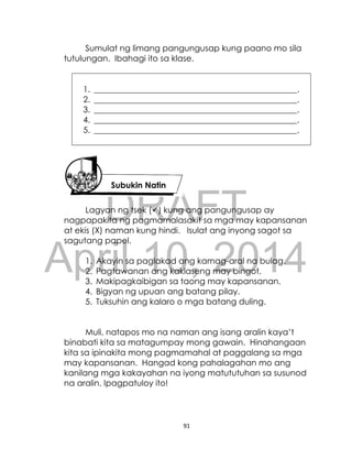 DRAFT
April 10, 2014
91
Sumulat ng limang pangungusap kung paano mo sila
tutulungan. Ibahagi ito sa klase.
1. _________________________________________________.
2. _________________________________________________.
3. _________________________________________________.
4. _________________________________________________.
5. _________________________________________________.
Lagyan ng tsek () kung ang pangungusap ay
nagpapakita ng pagmamalasakit sa mga may kapansanan
at ekis (X) naman kung hindi. Isulat ang inyong sagot sa
sagutang papel.
1. Akayin sa paglakad ang kamag-aral na bulag.
2. Pagtawanan ang kaklaseng may bingot.
3. Makipagkaibigan sa taong may kapansanan.
4. Bigyan ng upuan ang batang pilay.
5. Tuksuhin ang kalaro o mga batang duling.
Muli, natapos mo na naman ang isang aralin kaya’t
binabati kita sa matagumpay mong gawain. Hinahangaan
kita sa ipinakita mong pagmamahal at paggalang sa mga
may kapansanan. Hangad kong pahalagahan mo ang
kanilang mga kakayahan na iyong matututuhan sa susunod
na aralin. Ipagpatuloy ito!
Subukin Natin
 