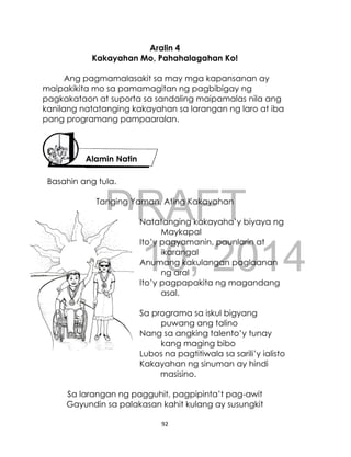 DRAFT
April 10, 2014
92
Aralin 4
Kakayahan Mo, Pahahalagahan Ko!
Ang pagmamalasakit sa may mga kapansanan ay
maipakikita mo sa pamamagitan ng pagbibigay ng
pagkakataon at suporta sa sandaling maipamalas nila ang
kanilang natatanging kakayahan sa larangan ng laro at iba
pang programang pampaaralan.
Basahin ang tula.
Tanging Yaman, Ating Kakayahan
Natatanging kakayaha’y biyaya ng
Maykapal
Ito’y pagyamanin, paunlarin at
ikarangal
Anumang kakulangan paglaanan
ng aral
Ito’y pagpapakita ng magandang
asal.
Sa programa sa iskul bigyang
puwang ang talino
Nang sa angking talento’y tunay
kang maging bibo
Lubos na pagtitiwala sa sarili’y ialisto
Kakayahan ng sinuman ay hindi
masisino.
Sa larangan ng pagguhit, pagpipinta’t pag-awit
Gayundin sa palakasan kahit kulang ay susungkit
Alamin Natin
 