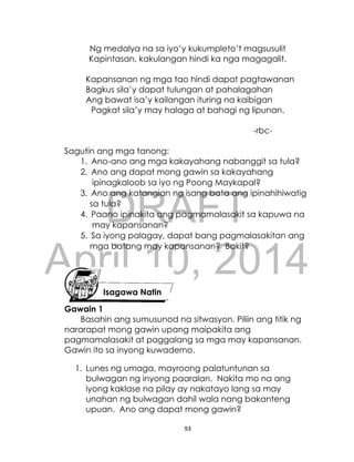 DRAFT
April 10, 2014
93
Ng medalya na sa iyo’y kukumpleto’t magsusulit
Kapintasan, kakulangan hindi ka nga magagalit.
Kapansanan ng mga tao hindi dapat pagtawanan
Bagkus sila’y dapat tulungan at pahalagahan
Ang bawat isa’y kailangan ituring na kaibigan
Pagkat sila’y may halaga at bahagi ng lipunan.
-rbc-
Sagutin ang mga tanong:
1. Ano-ano ang mga kakayahang nabanggit sa tula?
2. Ano ang dapat mong gawin sa kakayahang
ipinagkaloob sa iyo ng Poong Maykapal?
3. Ano ang katangian ng isang bata ang ipinahihiwatig
sa tula?
4. Paano ipinakita ang pagmamalasakit sa kapuwa na
may kapansanan?
5. Sa iyong palagay, dapat bang pagmalasakitan ang
mga batang may kapansanan? Bakit?
Gawain 1
Basahin ang sumusunod na sitwasyon. Piliin ang titik ng
nararapat mong gawin upang maipakita ang
pagmamalasakit at paggalang sa mga may kapansanan.
Gawin ito sa inyong kuwaderno.
1. Lunes ng umaga, mayroong palatuntunan sa
bulwagan ng inyong paaralan. Nakita mo na ang
iyong kaklase na pilay ay nakatayo lang sa may
unahan ng bulwagan dahil wala nang bakanteng
upuan. Ano ang dapat mong gawin?
Isagawa Natin
 