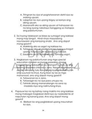 DRAFT
April 10, 2014
94
A. Titingnan ko siya at pagtatawanan dahil siya ay
walang upuan.
B. Lalapitan ko siya upang ibigay sa kaniya ang
aking upuan.
C. Mananatili ako sa aking upuan at hahayaan ko
na lang siyang nakatayo hanggang sa matapos
ang palatuntunan.
2. Sa inyong talakayan sa klase ay sumagot ang kaklase
mong may bingot. Hindi ninyo masyadong
naunawaan ang kaniyang sinabi. Ano ang dapat
mong gawin?
A. Makikinig ako sa sagot ng kaklase ko.
B. Tatayo rin ako at sasabayan ko siyang sumagot
upang maunawaan ng iba kong kaklase.
C. Sasabihin ko sa katabi ko ang tamang sagot.
3. Nagkaroon ng palatuntunan ang mga special
education children sa inyong paaralan. Unang
nagpakita ng kakayahan sa larangan ng tula ay ang
hearing impaired child na si Jano. Nasa kalagitnaan na
siya ng kaniyang tula nang bigla niyang makalimutan
ang susunod na linya. Kung ikaw ay isa sa mga
manonood, ano ang dapat mong gawin?
A. Tatawanan ko si Jano.
B. Tatawagin ko na siya para umupo na.
C. Tahimik akong mananalangin na sana ay
maalala niya ang nalimutang linya.
4. Papauwi ka na ng bahay nang makita mo ang kaklase
mong mabagal maglakad dahil siya ay naaksidente at
naputulan ng kanang paa. Ano ang dapat mong
gawin?
A. Bibilisan ko ang paglalakad upang maunahan
ko siya.
 