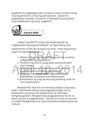 DRAFT
April 10, 2014
98
pagbisita at pagbibigay-aliw sa kapwa bata na alam mong
may kapansanan sa inyong pamayanan. Gawin ito
pagkatapos ng klase. Ikuwento o ibahagi sa buong klase
ang kinalabasan ng iyong pagbisita.
Lagyan ng tsek() kung ang pangungusap ay
nagpapakita ng pagmamalasakit sa mga taong may
kapansanan at ekis (x ) kung ito ay hindi. Isulat ang inyong
sagot sa sagutang papel.
1. Niyaya ni Roy ang piping kamag-aral na sumali sa
paligsahan ng pagsasayaw.
2. Pinahinto ng Ama sa pag-aaral ang anak dahil
siya’y lumpo.
3. Isinama ng buong pamilya ang anak na may
kapansanan sa kanilang paglalakbay.
4. Nagbigay ng wheel chair ang balik-bayang
kapitbahay sa batang may kapansanan.
5. Ipinaampon ng mag-asawa ang kanilang anak na
may kapansanan.
Binabati kita! Muli mo na namang natapos ang isang
aralin. Naniniwala akong ang pagpapahalaga mo sa
kakayahan ng isang may kapansanan ay kahanga-
hangang gawain. Hangad kong ipagpapatuloy mo ito sa
lahat ng oras at pagkakataon. Handa ka na ba sa susunod
na aralin? Ipagpatuloy mo ang mabuting hangaring ikaw ay
matuto!
Subukin Natin
 