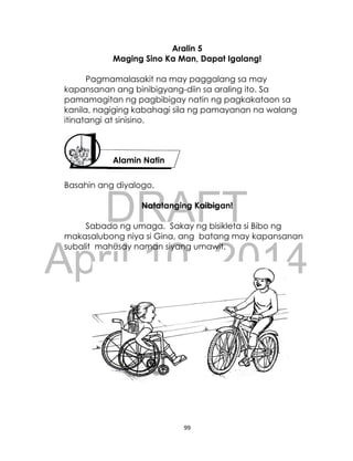 DRAFT
April 10, 2014
99
Aralin 5
Maging Sino Ka Man, Dapat Igalang!
Pagmamalasakit na may paggalang sa may
kapansanan ang binibigyang-diin sa araling ito. Sa
pamamagitan ng pagbibigay natin ng pagkakataon sa
kanila, nagiging kabahagi sila ng pamayanan na walang
itinatangi at sinisino.
Basahin ang diyalogo.
Natatanging Kaibigan!
Sabado ng umaga. Sakay ng bisikleta si Bibo ng
makasalubong niya si Gina, ang batang may kapansanan
subalit mahusay naman siyang umawit.
Alamin Natin
 