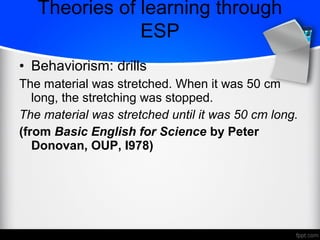 • Behaviorism: drills
The material was stretched. When it was 50 cm
long, the stretching was stopped.
The material was stretched until it was 50 cm long.
(from Basic English for Science by Peter
Donovan, OUP, I978)
Theories of learning through
ESP
 
