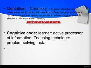 • Mentalism: Chomsky: The generalisation idea :
unworkable, could not explain how from a finite range of experience,
the human mind was able to cope with an infinite range of possible
situations. His conclusion :thinking
MUSTBERULE-GOVERNED:MUSTBERULE-GOVERNED:
• Cognitive code: learner: active processor
of information. Teaching technique:
problem-solving task.
•
 