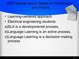 ESP sample lesson based on Hutchinson
and Waters
• Learning-centered approach
• Electrical engineering students
a)SLA is a developmental process.
b)Language Learning is an active process.
c)Language Learning is a decission making
process
 