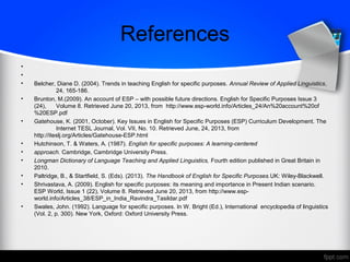 References
•
•
• Belcher, Diane D. (2004). Trends in teaching English for specific purposes. Annual Review of Applied Linguistics,
24, 165-186.
• Brunton, M.(2009). An account of ESP – with possible future directions. English for Specific Purposes Issue 3
(24), Volume 8. Retrieved June 20, 2013, from http://www.esp-world.info/Articles_24/An%20account%20of
%20ESP.pdf
• Gatehouse, K. (2001, October). Key Issues in English for Specific Purposes (ESP) Curriculum Development. The
Internet TESL Journal, Vol. VII, No. 10. Retrieved June, 24, 2013, from
http://iteslj.org/Articles/Gatehouse-ESP.html
• Hutchinson, T. & Waters, A. (1987). English for specific purposes: A learning-centered
• approach. Cambridge, Cambridge University Press.
• Longman Dictionary of Language Teaching and Applied Linguistics, Fourth edition published in Great Britain in
2010.
• Paltridge, B., & Startfield, S. (Eds). (2013). The Handbook of English for Specific Purposes.UK: Wiley-Blackwell.
• Shrivastava, A. (2009). English for specific purposes: its meaning and importance in Present Indian scenario.
ESP World, Issue 1 (22), Volume 8. Retrieved June 20, 2013, from http://www.esp-
world.info/Articles_38/ESP_in_India_Ravindra_Tasildar.pdf
• Swales, John. (1992). Language for specific purposes. In W. Bright (Ed.), International encyclopedia of linguistics
(Vol. 2, p. 300). New York, Oxford: Oxford University Press.
 