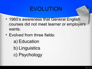 EVOLUTION
• 1960’s awareness that General English
courses did not meet learner or employers
wants.
• Evolved from three fields:
a) Education
b) Linguistics
c) Psychology
 