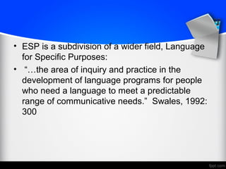 • ESP is a subdivision of a wider field, Language
for Specific Purposes:
• “…the area of inquiry and practice in the
development of language programs for people
who need a language to meet a predictable
range of communicative needs.” Swales, 1992:
300
 