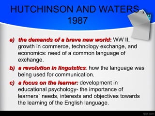 HUTCHINSON AND WATERS ,
1987
a)a) the demands of a brave new worldthe demands of a brave new world:: WW II,
growth in commerce, technology exchange, and
economics: need of a common language of
exchange.
b)b) a revolution in linguisticsa revolution in linguistics: how the language was
being used for communication.
c)c) a focus on the learner:a focus on the learner: development in
educational psychology- the importance of
learners` needs, interests and objectives towards
the learning of the English language.
 